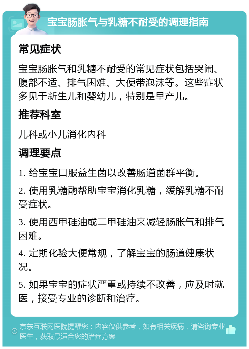 宝宝肠胀气与乳糖不耐受的调理指南 常见症状 宝宝肠胀气和乳糖不耐受的常见症状包括哭闹、腹部不适、排气困难、大便带泡沫等。这些症状多见于新生儿和婴幼儿，特别是早产儿。 推荐科室 儿科或小儿消化内科 调理要点 1. 给宝宝口服益生菌以改善肠道菌群平衡。 2. 使用乳糖酶帮助宝宝消化乳糖，缓解乳糖不耐受症状。 3. 使用西甲硅油或二甲硅油来减轻肠胀气和排气困难。 4. 定期化验大便常规，了解宝宝的肠道健康状况。 5. 如果宝宝的症状严重或持续不改善，应及时就医，接受专业的诊断和治疗。