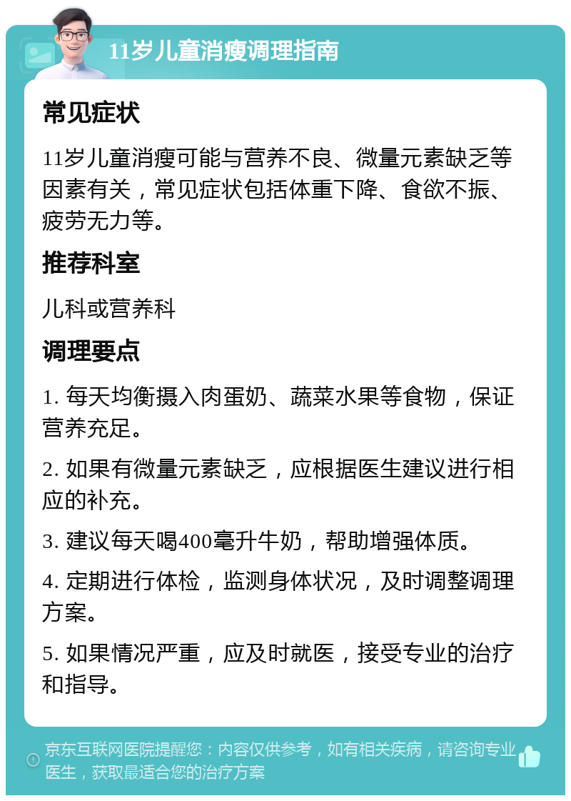 11岁儿童消瘦调理指南 常见症状 11岁儿童消瘦可能与营养不良、微量元素缺乏等因素有关，常见症状包括体重下降、食欲不振、疲劳无力等。 推荐科室 儿科或营养科 调理要点 1. 每天均衡摄入肉蛋奶、蔬菜水果等食物，保证营养充足。 2. 如果有微量元素缺乏，应根据医生建议进行相应的补充。 3. 建议每天喝400毫升牛奶，帮助增强体质。 4. 定期进行体检，监测身体状况，及时调整调理方案。 5. 如果情况严重，应及时就医，接受专业的治疗和指导。