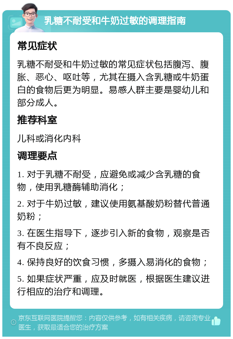 乳糖不耐受和牛奶过敏的调理指南 常见症状 乳糖不耐受和牛奶过敏的常见症状包括腹泻、腹胀、恶心、呕吐等，尤其在摄入含乳糖或牛奶蛋白的食物后更为明显。易感人群主要是婴幼儿和部分成人。 推荐科室 儿科或消化内科 调理要点 1. 对于乳糖不耐受，应避免或减少含乳糖的食物，使用乳糖酶辅助消化； 2. 对于牛奶过敏，建议使用氨基酸奶粉替代普通奶粉； 3. 在医生指导下，逐步引入新的食物，观察是否有不良反应； 4. 保持良好的饮食习惯，多摄入易消化的食物； 5. 如果症状严重，应及时就医，根据医生建议进行相应的治疗和调理。