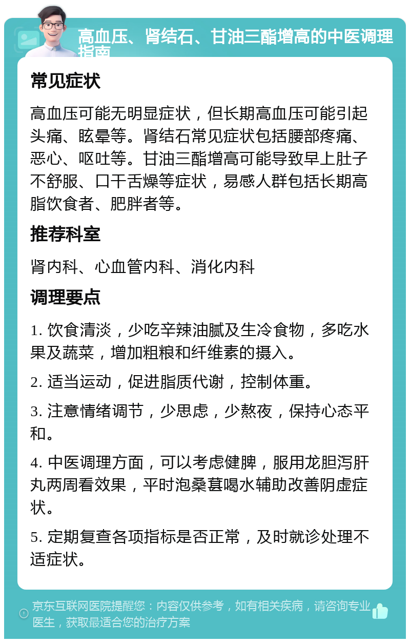 高血压、肾结石、甘油三酯增高的中医调理指南 常见症状 高血压可能无明显症状，但长期高血压可能引起头痛、眩晕等。肾结石常见症状包括腰部疼痛、恶心、呕吐等。甘油三酯增高可能导致早上肚子不舒服、口干舌燥等症状，易感人群包括长期高脂饮食者、肥胖者等。 推荐科室 肾内科、心血管内科、消化内科 调理要点 1. 饮食清淡，少吃辛辣油腻及生冷食物，多吃水果及蔬菜，增加粗粮和纤维素的摄入。 2. 适当运动，促进脂质代谢，控制体重。 3. 注意情绪调节，少思虑，少熬夜，保持心态平和。 4. 中医调理方面，可以考虑健脾，服用龙胆泻肝丸两周看效果，平时泡桑葚喝水辅助改善阴虚症状。 5. 定期复查各项指标是否正常，及时就诊处理不适症状。