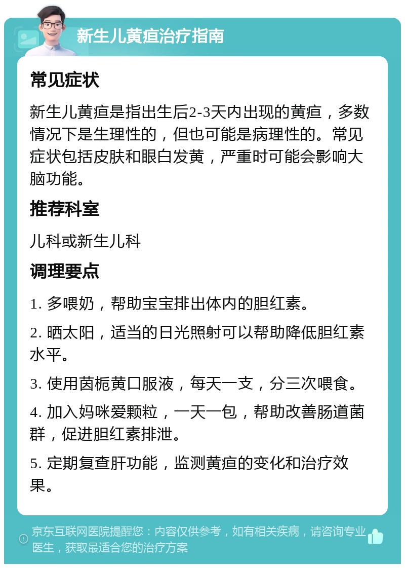 新生儿黄疸治疗指南 常见症状 新生儿黄疸是指出生后2-3天内出现的黄疸，多数情况下是生理性的，但也可能是病理性的。常见症状包括皮肤和眼白发黄，严重时可能会影响大脑功能。 推荐科室 儿科或新生儿科 调理要点 1. 多喂奶，帮助宝宝排出体内的胆红素。 2. 晒太阳，适当的日光照射可以帮助降低胆红素水平。 3. 使用茵栀黄口服液，每天一支，分三次喂食。 4. 加入妈咪爱颗粒，一天一包，帮助改善肠道菌群，促进胆红素排泄。 5. 定期复查肝功能，监测黄疸的变化和治疗效果。