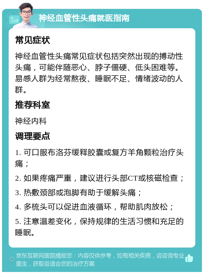 神经血管性头痛就医指南 常见症状 神经血管性头痛常见症状包括突然出现的搏动性头痛，可能伴随恶心、脖子僵硬、低头困难等。易感人群为经常熬夜、睡眠不足、情绪波动的人群。 推荐科室 神经内科 调理要点 1. 可口服布洛芬缓释胶囊或复方羊角颗粒治疗头痛； 2. 如果疼痛严重，建议进行头部CT或核磁检查； 3. 热敷颈部或泡脚有助于缓解头痛； 4. 多梳头可以促进血液循环，帮助肌肉放松； 5. 注意温差变化，保持规律的生活习惯和充足的睡眠。