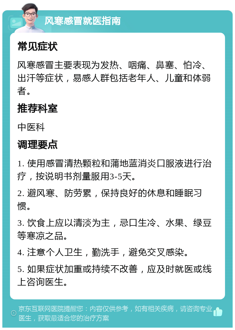 风寒感冒就医指南 常见症状 风寒感冒主要表现为发热、咽痛、鼻塞、怕冷、出汗等症状，易感人群包括老年人、儿童和体弱者。 推荐科室 中医科 调理要点 1. 使用感冒清热颗粒和蒲地蓝消炎口服液进行治疗，按说明书剂量服用3-5天。 2. 避风寒、防劳累，保持良好的休息和睡眠习惯。 3. 饮食上应以清淡为主，忌口生冷、水果、绿豆等寒凉之品。 4. 注意个人卫生，勤洗手，避免交叉感染。 5. 如果症状加重或持续不改善，应及时就医或线上咨询医生。