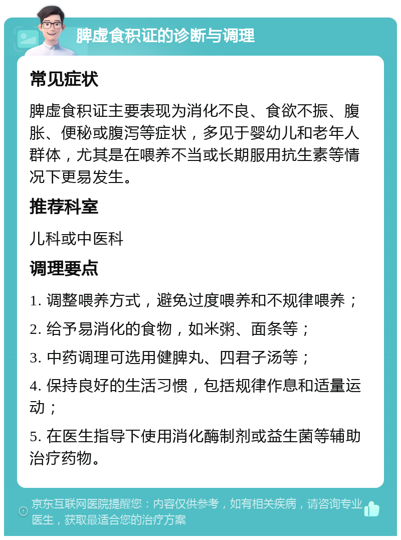 脾虚食积证的诊断与调理 常见症状 脾虚食积证主要表现为消化不良、食欲不振、腹胀、便秘或腹泻等症状，多见于婴幼儿和老年人群体，尤其是在喂养不当或长期服用抗生素等情况下更易发生。 推荐科室 儿科或中医科 调理要点 1. 调整喂养方式，避免过度喂养和不规律喂养； 2. 给予易消化的食物，如米粥、面条等； 3. 中药调理可选用健脾丸、四君子汤等； 4. 保持良好的生活习惯，包括规律作息和适量运动； 5. 在医生指导下使用消化酶制剂或益生菌等辅助治疗药物。