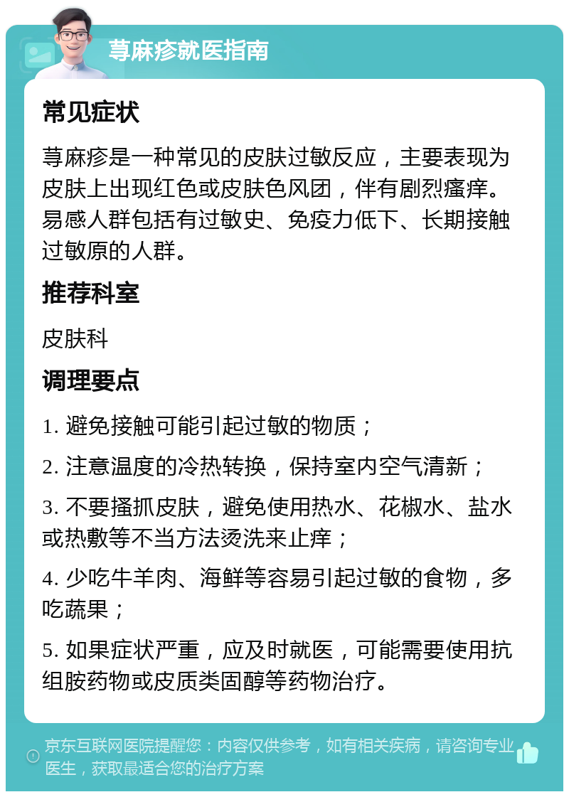 荨麻疹就医指南 常见症状 荨麻疹是一种常见的皮肤过敏反应，主要表现为皮肤上出现红色或皮肤色风团，伴有剧烈瘙痒。易感人群包括有过敏史、免疫力低下、长期接触过敏原的人群。 推荐科室 皮肤科 调理要点 1. 避免接触可能引起过敏的物质； 2. 注意温度的冷热转换，保持室内空气清新； 3. 不要搔抓皮肤，避免使用热水、花椒水、盐水或热敷等不当方法烫洗来止痒； 4. 少吃牛羊肉、海鲜等容易引起过敏的食物，多吃蔬果； 5. 如果症状严重，应及时就医，可能需要使用抗组胺药物或皮质类固醇等药物治疗。