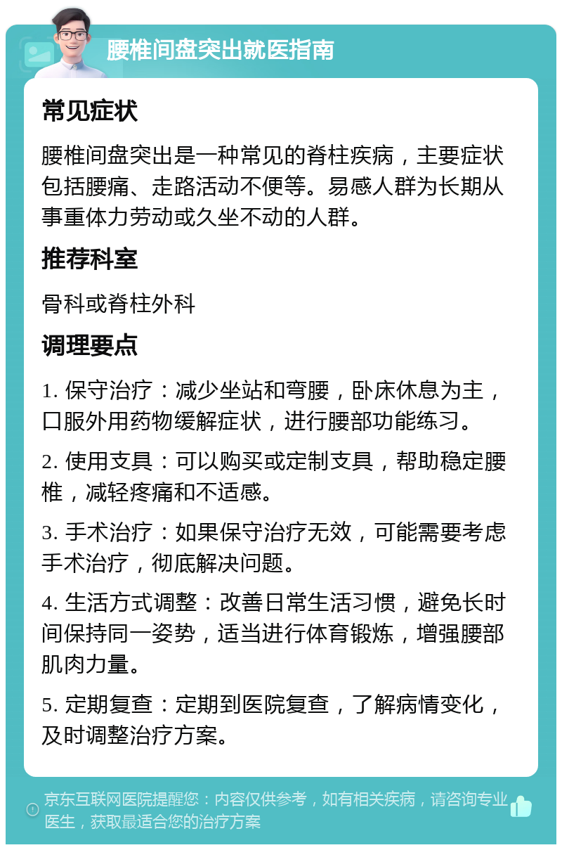 腰椎间盘突出就医指南 常见症状 腰椎间盘突出是一种常见的脊柱疾病，主要症状包括腰痛、走路活动不便等。易感人群为长期从事重体力劳动或久坐不动的人群。 推荐科室 骨科或脊柱外科 调理要点 1. 保守治疗：减少坐站和弯腰，卧床休息为主，口服外用药物缓解症状，进行腰部功能练习。 2. 使用支具：可以购买或定制支具，帮助稳定腰椎，减轻疼痛和不适感。 3. 手术治疗：如果保守治疗无效，可能需要考虑手术治疗，彻底解决问题。 4. 生活方式调整：改善日常生活习惯，避免长时间保持同一姿势，适当进行体育锻炼，增强腰部肌肉力量。 5. 定期复查：定期到医院复查，了解病情变化，及时调整治疗方案。