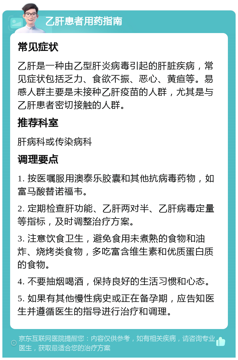 乙肝患者用药指南 常见症状 乙肝是一种由乙型肝炎病毒引起的肝脏疾病，常见症状包括乏力、食欲不振、恶心、黄疸等。易感人群主要是未接种乙肝疫苗的人群，尤其是与乙肝患者密切接触的人群。 推荐科室 肝病科或传染病科 调理要点 1. 按医嘱服用澳泰乐胶囊和其他抗病毒药物，如富马酸替诺福韦。 2. 定期检查肝功能、乙肝两对半、乙肝病毒定量等指标，及时调整治疗方案。 3. 注意饮食卫生，避免食用未煮熟的食物和油炸、烧烤类食物，多吃富含维生素和优质蛋白质的食物。 4. 不要抽烟喝酒，保持良好的生活习惯和心态。 5. 如果有其他慢性病史或正在备孕期，应告知医生并遵循医生的指导进行治疗和调理。