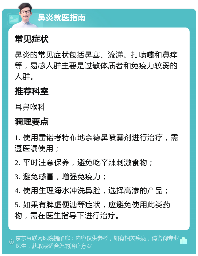 鼻炎就医指南 常见症状 鼻炎的常见症状包括鼻塞、流涕、打喷嚏和鼻痒等，易感人群主要是过敏体质者和免疫力较弱的人群。 推荐科室 耳鼻喉科 调理要点 1. 使用雷诺考特布地奈德鼻喷雾剂进行治疗，需遵医嘱使用； 2. 平时注意保养，避免吃辛辣刺激食物； 3. 避免感冒，增强免疫力； 4. 使用生理海水冲洗鼻腔，选择高渗的产品； 5. 如果有脾虚便溏等症状，应避免使用此类药物，需在医生指导下进行治疗。