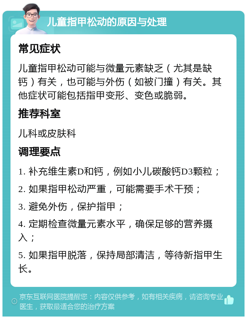 儿童指甲松动的原因与处理 常见症状 儿童指甲松动可能与微量元素缺乏（尤其是缺钙）有关，也可能与外伤（如被门撞）有关。其他症状可能包括指甲变形、变色或脆弱。 推荐科室 儿科或皮肤科 调理要点 1. 补充维生素D和钙，例如小儿碳酸钙D3颗粒； 2. 如果指甲松动严重，可能需要手术干预； 3. 避免外伤，保护指甲； 4. 定期检查微量元素水平，确保足够的营养摄入； 5. 如果指甲脱落，保持局部清洁，等待新指甲生长。