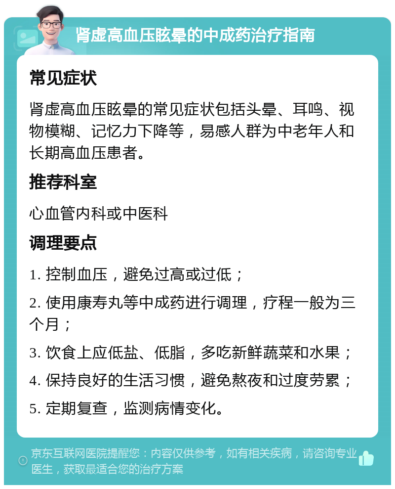 肾虚高血压眩晕的中成药治疗指南 常见症状 肾虚高血压眩晕的常见症状包括头晕、耳鸣、视物模糊、记忆力下降等，易感人群为中老年人和长期高血压患者。 推荐科室 心血管内科或中医科 调理要点 1. 控制血压，避免过高或过低； 2. 使用康寿丸等中成药进行调理，疗程一般为三个月； 3. 饮食上应低盐、低脂，多吃新鲜蔬菜和水果； 4. 保持良好的生活习惯，避免熬夜和过度劳累； 5. 定期复查，监测病情变化。