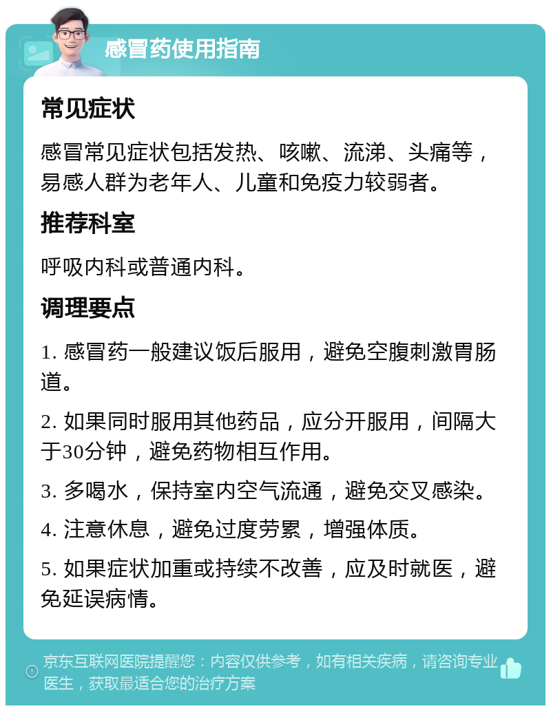 感冒药使用指南 常见症状 感冒常见症状包括发热、咳嗽、流涕、头痛等，易感人群为老年人、儿童和免疫力较弱者。 推荐科室 呼吸内科或普通内科。 调理要点 1. 感冒药一般建议饭后服用，避免空腹刺激胃肠道。 2. 如果同时服用其他药品，应分开服用，间隔大于30分钟，避免药物相互作用。 3. 多喝水，保持室内空气流通，避免交叉感染。 4. 注意休息，避免过度劳累，增强体质。 5. 如果症状加重或持续不改善，应及时就医，避免延误病情。