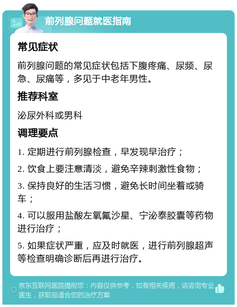 前列腺问题就医指南 常见症状 前列腺问题的常见症状包括下腹疼痛、尿频、尿急、尿痛等，多见于中老年男性。 推荐科室 泌尿外科或男科 调理要点 1. 定期进行前列腺检查，早发现早治疗； 2. 饮食上要注意清淡，避免辛辣刺激性食物； 3. 保持良好的生活习惯，避免长时间坐着或骑车； 4. 可以服用盐酸左氧氟沙星、宁泌泰胶囊等药物进行治疗； 5. 如果症状严重，应及时就医，进行前列腺超声等检查明确诊断后再进行治疗。