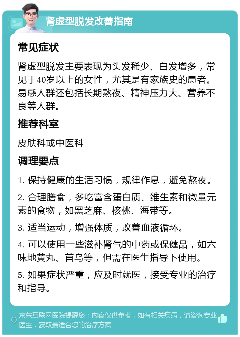 肾虚型脱发改善指南 常见症状 肾虚型脱发主要表现为头发稀少、白发增多，常见于40岁以上的女性，尤其是有家族史的患者。易感人群还包括长期熬夜、精神压力大、营养不良等人群。 推荐科室 皮肤科或中医科 调理要点 1. 保持健康的生活习惯，规律作息，避免熬夜。 2. 合理膳食，多吃富含蛋白质、维生素和微量元素的食物，如黑芝麻、核桃、海带等。 3. 适当运动，增强体质，改善血液循环。 4. 可以使用一些滋补肾气的中药或保健品，如六味地黄丸、首乌等，但需在医生指导下使用。 5. 如果症状严重，应及时就医，接受专业的治疗和指导。