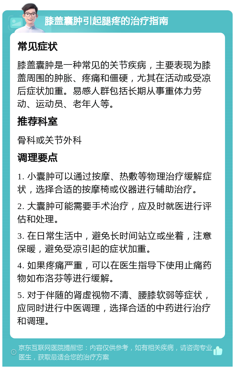 膝盖囊肿引起腿疼的治疗指南 常见症状 膝盖囊肿是一种常见的关节疾病，主要表现为膝盖周围的肿胀、疼痛和僵硬，尤其在活动或受凉后症状加重。易感人群包括长期从事重体力劳动、运动员、老年人等。 推荐科室 骨科或关节外科 调理要点 1. 小囊肿可以通过按摩、热敷等物理治疗缓解症状，选择合适的按摩椅或仪器进行辅助治疗。 2. 大囊肿可能需要手术治疗，应及时就医进行评估和处理。 3. 在日常生活中，避免长时间站立或坐着，注意保暖，避免受凉引起的症状加重。 4. 如果疼痛严重，可以在医生指导下使用止痛药物如布洛芬等进行缓解。 5. 对于伴随的肾虚视物不清、腰膝软弱等症状，应同时进行中医调理，选择合适的中药进行治疗和调理。