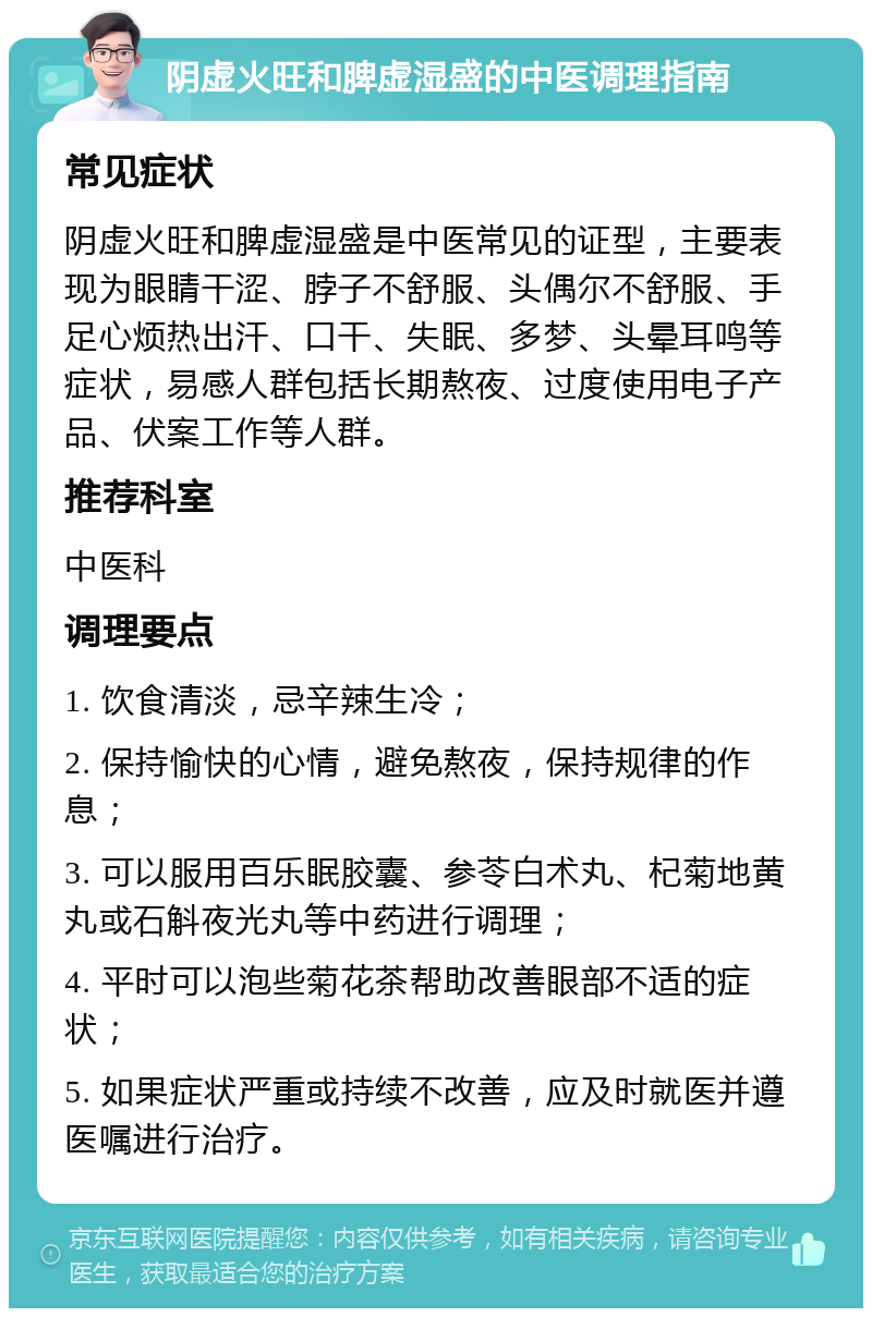 阴虚火旺和脾虚湿盛的中医调理指南 常见症状 阴虚火旺和脾虚湿盛是中医常见的证型，主要表现为眼睛干涩、脖子不舒服、头偶尔不舒服、手足心烦热出汗、口干、失眠、多梦、头晕耳鸣等症状，易感人群包括长期熬夜、过度使用电子产品、伏案工作等人群。 推荐科室 中医科 调理要点 1. 饮食清淡，忌辛辣生冷； 2. 保持愉快的心情，避免熬夜，保持规律的作息； 3. 可以服用百乐眠胶囊、参苓白术丸、杞菊地黄丸或石斛夜光丸等中药进行调理； 4. 平时可以泡些菊花茶帮助改善眼部不适的症状； 5. 如果症状严重或持续不改善，应及时就医并遵医嘱进行治疗。