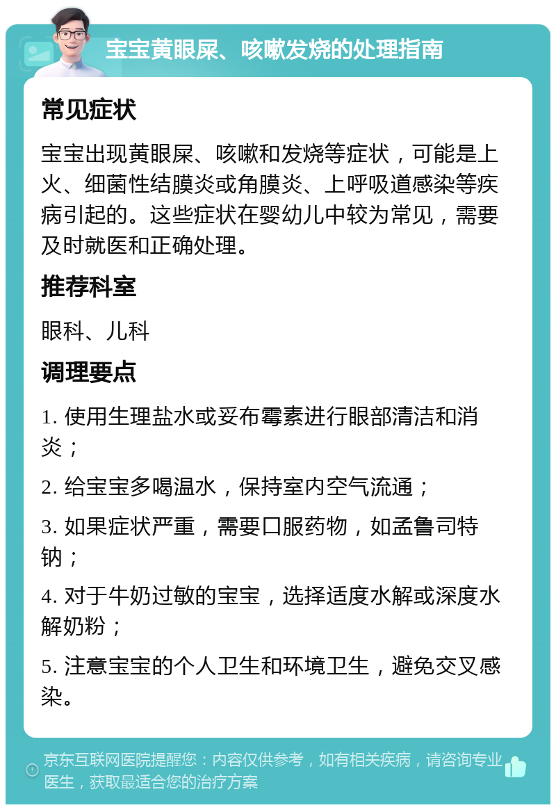 宝宝黄眼屎、咳嗽发烧的处理指南 常见症状 宝宝出现黄眼屎、咳嗽和发烧等症状，可能是上火、细菌性结膜炎或角膜炎、上呼吸道感染等疾病引起的。这些症状在婴幼儿中较为常见，需要及时就医和正确处理。 推荐科室 眼科、儿科 调理要点 1. 使用生理盐水或妥布霉素进行眼部清洁和消炎； 2. 给宝宝多喝温水，保持室内空气流通； 3. 如果症状严重，需要口服药物，如孟鲁司特钠； 4. 对于牛奶过敏的宝宝，选择适度水解或深度水解奶粉； 5. 注意宝宝的个人卫生和环境卫生，避免交叉感染。