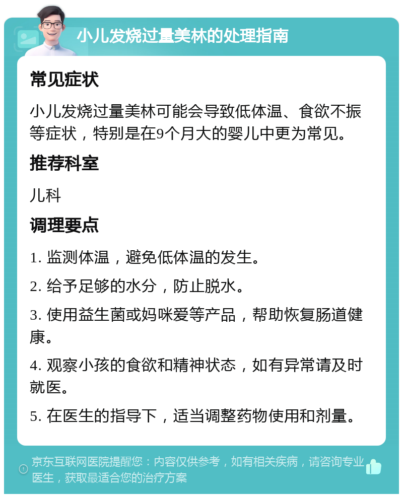 小儿发烧过量美林的处理指南 常见症状 小儿发烧过量美林可能会导致低体温、食欲不振等症状，特别是在9个月大的婴儿中更为常见。 推荐科室 儿科 调理要点 1. 监测体温，避免低体温的发生。 2. 给予足够的水分，防止脱水。 3. 使用益生菌或妈咪爱等产品，帮助恢复肠道健康。 4. 观察小孩的食欲和精神状态，如有异常请及时就医。 5. 在医生的指导下，适当调整药物使用和剂量。