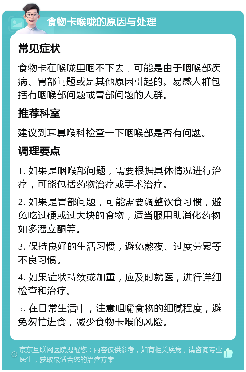 食物卡喉咙的原因与处理 常见症状 食物卡在喉咙里咽不下去，可能是由于咽喉部疾病、胃部问题或是其他原因引起的。易感人群包括有咽喉部问题或胃部问题的人群。 推荐科室 建议到耳鼻喉科检查一下咽喉部是否有问题。 调理要点 1. 如果是咽喉部问题，需要根据具体情况进行治疗，可能包括药物治疗或手术治疗。 2. 如果是胃部问题，可能需要调整饮食习惯，避免吃过硬或过大块的食物，适当服用助消化药物如多潘立酮等。 3. 保持良好的生活习惯，避免熬夜、过度劳累等不良习惯。 4. 如果症状持续或加重，应及时就医，进行详细检查和治疗。 5. 在日常生活中，注意咀嚼食物的细腻程度，避免匆忙进食，减少食物卡喉的风险。