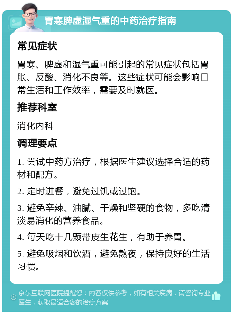 胃寒脾虚湿气重的中药治疗指南 常见症状 胃寒、脾虚和湿气重可能引起的常见症状包括胃胀、反酸、消化不良等。这些症状可能会影响日常生活和工作效率，需要及时就医。 推荐科室 消化内科 调理要点 1. 尝试中药方治疗，根据医生建议选择合适的药材和配方。 2. 定时进餐，避免过饥或过饱。 3. 避免辛辣、油腻、干燥和坚硬的食物，多吃清淡易消化的营养食品。 4. 每天吃十几颗带皮生花生，有助于养胃。 5. 避免吸烟和饮酒，避免熬夜，保持良好的生活习惯。