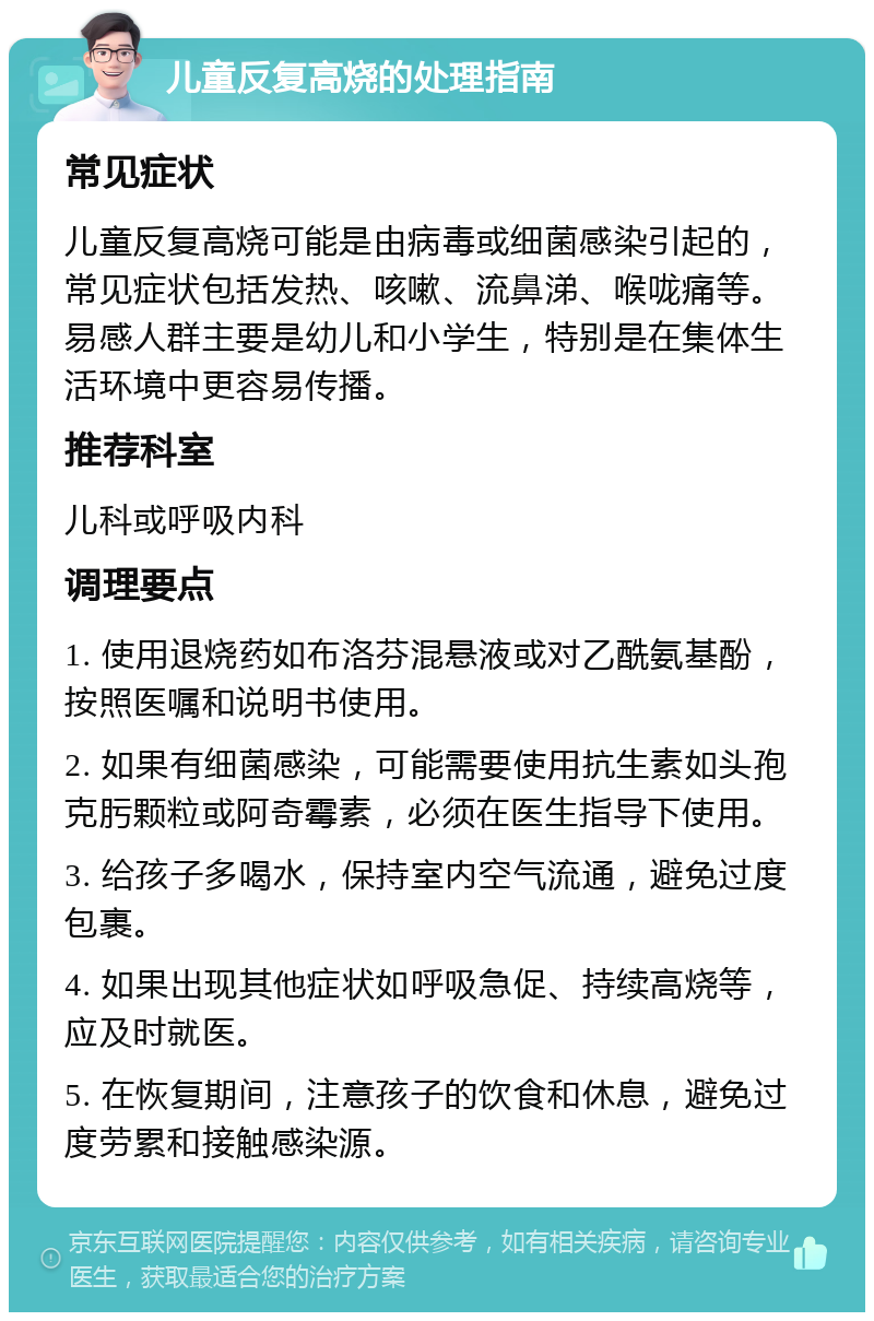 儿童反复高烧的处理指南 常见症状 儿童反复高烧可能是由病毒或细菌感染引起的，常见症状包括发热、咳嗽、流鼻涕、喉咙痛等。易感人群主要是幼儿和小学生，特别是在集体生活环境中更容易传播。 推荐科室 儿科或呼吸内科 调理要点 1. 使用退烧药如布洛芬混悬液或对乙酰氨基酚，按照医嘱和说明书使用。 2. 如果有细菌感染，可能需要使用抗生素如头孢克肟颗粒或阿奇霉素，必须在医生指导下使用。 3. 给孩子多喝水，保持室内空气流通，避免过度包裹。 4. 如果出现其他症状如呼吸急促、持续高烧等，应及时就医。 5. 在恢复期间，注意孩子的饮食和休息，避免过度劳累和接触感染源。