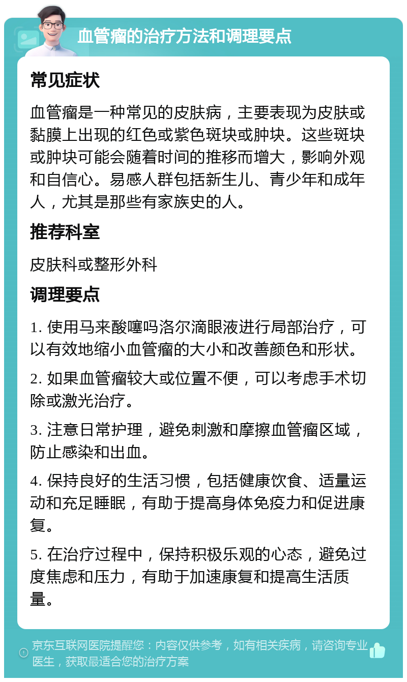 血管瘤的治疗方法和调理要点 常见症状 血管瘤是一种常见的皮肤病，主要表现为皮肤或黏膜上出现的红色或紫色斑块或肿块。这些斑块或肿块可能会随着时间的推移而增大，影响外观和自信心。易感人群包括新生儿、青少年和成年人，尤其是那些有家族史的人。 推荐科室 皮肤科或整形外科 调理要点 1. 使用马来酸噻吗洛尔滴眼液进行局部治疗，可以有效地缩小血管瘤的大小和改善颜色和形状。 2. 如果血管瘤较大或位置不便，可以考虑手术切除或激光治疗。 3. 注意日常护理，避免刺激和摩擦血管瘤区域，防止感染和出血。 4. 保持良好的生活习惯，包括健康饮食、适量运动和充足睡眠，有助于提高身体免疫力和促进康复。 5. 在治疗过程中，保持积极乐观的心态，避免过度焦虑和压力，有助于加速康复和提高生活质量。