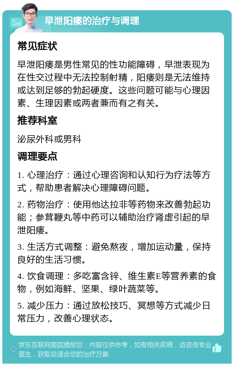 早泄阳痿的治疗与调理 常见症状 早泄阳痿是男性常见的性功能障碍，早泄表现为在性交过程中无法控制射精，阳痿则是无法维持或达到足够的勃起硬度。这些问题可能与心理因素、生理因素或两者兼而有之有关。 推荐科室 泌尿外科或男科 调理要点 1. 心理治疗：通过心理咨询和认知行为疗法等方式，帮助患者解决心理障碍问题。 2. 药物治疗：使用他达拉非等药物来改善勃起功能；参茸鞭丸等中药可以辅助治疗肾虚引起的早泄阳痿。 3. 生活方式调整：避免熬夜，增加运动量，保持良好的生活习惯。 4. 饮食调理：多吃富含锌、维生素E等营养素的食物，例如海鲜、坚果、绿叶蔬菜等。 5. 减少压力：通过放松技巧、冥想等方式减少日常压力，改善心理状态。