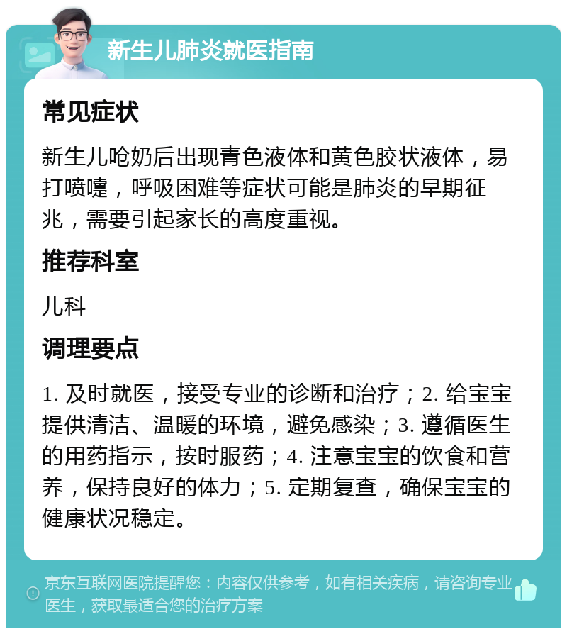 新生儿肺炎就医指南 常见症状 新生儿呛奶后出现青色液体和黄色胶状液体，易打喷嚏，呼吸困难等症状可能是肺炎的早期征兆，需要引起家长的高度重视。 推荐科室 儿科 调理要点 1. 及时就医，接受专业的诊断和治疗；2. 给宝宝提供清洁、温暖的环境，避免感染；3. 遵循医生的用药指示，按时服药；4. 注意宝宝的饮食和营养，保持良好的体力；5. 定期复查，确保宝宝的健康状况稳定。