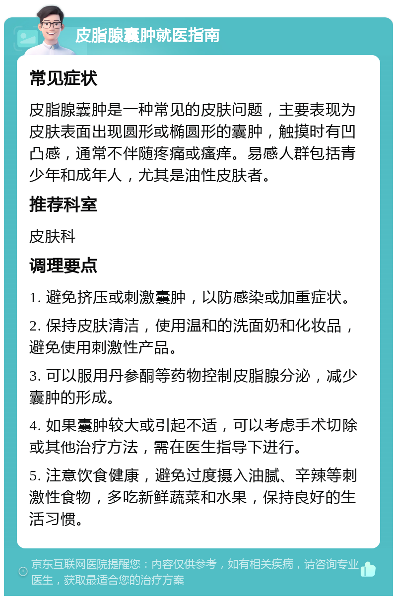 皮脂腺囊肿就医指南 常见症状 皮脂腺囊肿是一种常见的皮肤问题，主要表现为皮肤表面出现圆形或椭圆形的囊肿，触摸时有凹凸感，通常不伴随疼痛或瘙痒。易感人群包括青少年和成年人，尤其是油性皮肤者。 推荐科室 皮肤科 调理要点 1. 避免挤压或刺激囊肿，以防感染或加重症状。 2. 保持皮肤清洁，使用温和的洗面奶和化妆品，避免使用刺激性产品。 3. 可以服用丹参酮等药物控制皮脂腺分泌，减少囊肿的形成。 4. 如果囊肿较大或引起不适，可以考虑手术切除或其他治疗方法，需在医生指导下进行。 5. 注意饮食健康，避免过度摄入油腻、辛辣等刺激性食物，多吃新鲜蔬菜和水果，保持良好的生活习惯。