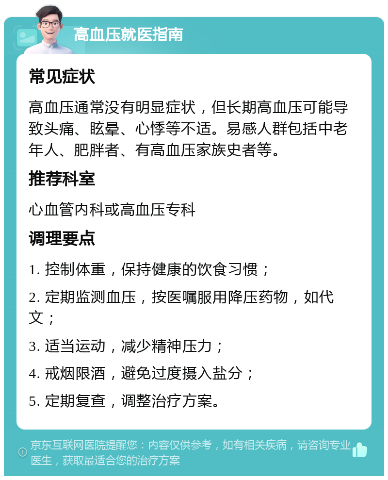 高血压就医指南 常见症状 高血压通常没有明显症状，但长期高血压可能导致头痛、眩晕、心悸等不适。易感人群包括中老年人、肥胖者、有高血压家族史者等。 推荐科室 心血管内科或高血压专科 调理要点 1. 控制体重，保持健康的饮食习惯； 2. 定期监测血压，按医嘱服用降压药物，如代文； 3. 适当运动，减少精神压力； 4. 戒烟限酒，避免过度摄入盐分； 5. 定期复查，调整治疗方案。