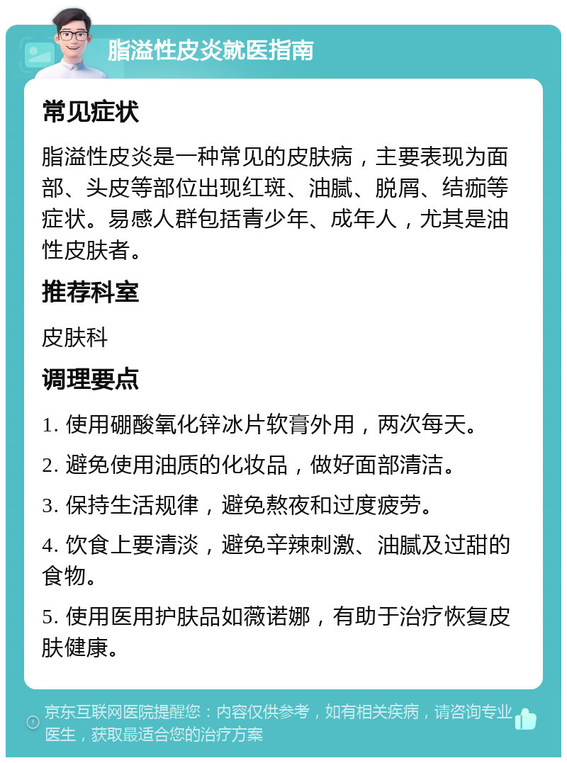 脂溢性皮炎就医指南 常见症状 脂溢性皮炎是一种常见的皮肤病，主要表现为面部、头皮等部位出现红斑、油腻、脱屑、结痂等症状。易感人群包括青少年、成年人，尤其是油性皮肤者。 推荐科室 皮肤科 调理要点 1. 使用硼酸氧化锌冰片软膏外用，两次每天。 2. 避免使用油质的化妆品，做好面部清洁。 3. 保持生活规律，避免熬夜和过度疲劳。 4. 饮食上要清淡，避免辛辣刺激、油腻及过甜的食物。 5. 使用医用护肤品如薇诺娜，有助于治疗恢复皮肤健康。