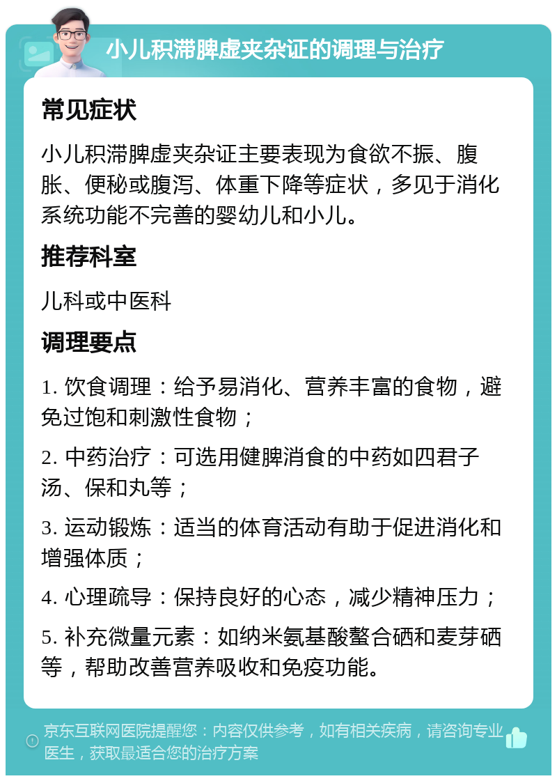 小儿积滞脾虚夹杂证的调理与治疗 常见症状 小儿积滞脾虚夹杂证主要表现为食欲不振、腹胀、便秘或腹泻、体重下降等症状，多见于消化系统功能不完善的婴幼儿和小儿。 推荐科室 儿科或中医科 调理要点 1. 饮食调理：给予易消化、营养丰富的食物，避免过饱和刺激性食物； 2. 中药治疗：可选用健脾消食的中药如四君子汤、保和丸等； 3. 运动锻炼：适当的体育活动有助于促进消化和增强体质； 4. 心理疏导：保持良好的心态，减少精神压力； 5. 补充微量元素：如纳米氨基酸螯合硒和麦芽硒等，帮助改善营养吸收和免疫功能。