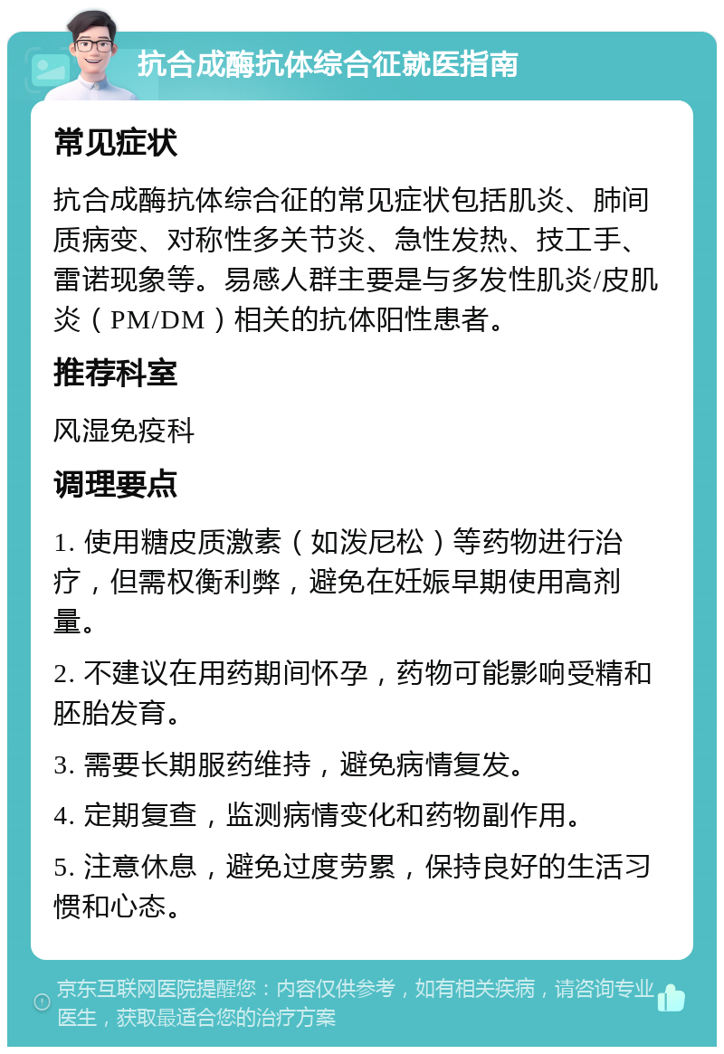 抗合成酶抗体综合征就医指南 常见症状 抗合成酶抗体综合征的常见症状包括肌炎、肺间质病变、对称性多关节炎、急性发热、技工手、雷诺现象等。易感人群主要是与多发性肌炎/皮肌炎（PM/DM）相关的抗体阳性患者。 推荐科室 风湿免疫科 调理要点 1. 使用糖皮质激素（如泼尼松）等药物进行治疗，但需权衡利弊，避免在妊娠早期使用高剂量。 2. 不建议在用药期间怀孕，药物可能影响受精和胚胎发育。 3. 需要长期服药维持，避免病情复发。 4. 定期复查，监测病情变化和药物副作用。 5. 注意休息，避免过度劳累，保持良好的生活习惯和心态。