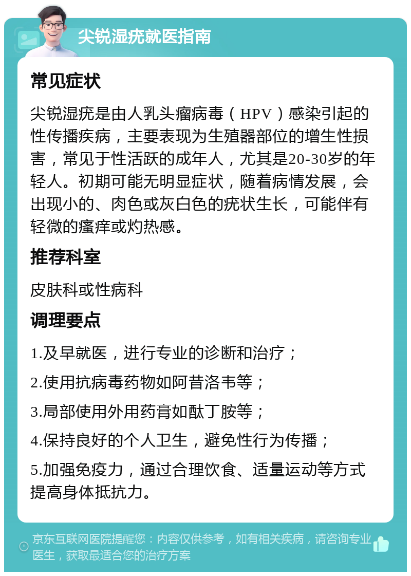 尖锐湿疣就医指南 常见症状 尖锐湿疣是由人乳头瘤病毒（HPV）感染引起的性传播疾病，主要表现为生殖器部位的增生性损害，常见于性活跃的成年人，尤其是20-30岁的年轻人。初期可能无明显症状，随着病情发展，会出现小的、肉色或灰白色的疣状生长，可能伴有轻微的瘙痒或灼热感。 推荐科室 皮肤科或性病科 调理要点 1.及早就医，进行专业的诊断和治疗； 2.使用抗病毒药物如阿昔洛韦等； 3.局部使用外用药膏如酞丁胺等； 4.保持良好的个人卫生，避免性行为传播； 5.加强免疫力，通过合理饮食、适量运动等方式提高身体抵抗力。