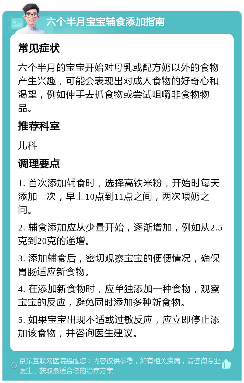 六个半月宝宝辅食添加指南 常见症状 六个半月的宝宝开始对母乳或配方奶以外的食物产生兴趣，可能会表现出对成人食物的好奇心和渴望，例如伸手去抓食物或尝试咀嚼非食物物品。 推荐科室 儿科 调理要点 1. 首次添加辅食时，选择高铁米粉，开始时每天添加一次，早上10点到11点之间，两次喂奶之间。 2. 辅食添加应从少量开始，逐渐增加，例如从2.5克到20克的递增。 3. 添加辅食后，密切观察宝宝的便便情况，确保胃肠适应新食物。 4. 在添加新食物时，应单独添加一种食物，观察宝宝的反应，避免同时添加多种新食物。 5. 如果宝宝出现不适或过敏反应，应立即停止添加该食物，并咨询医生建议。