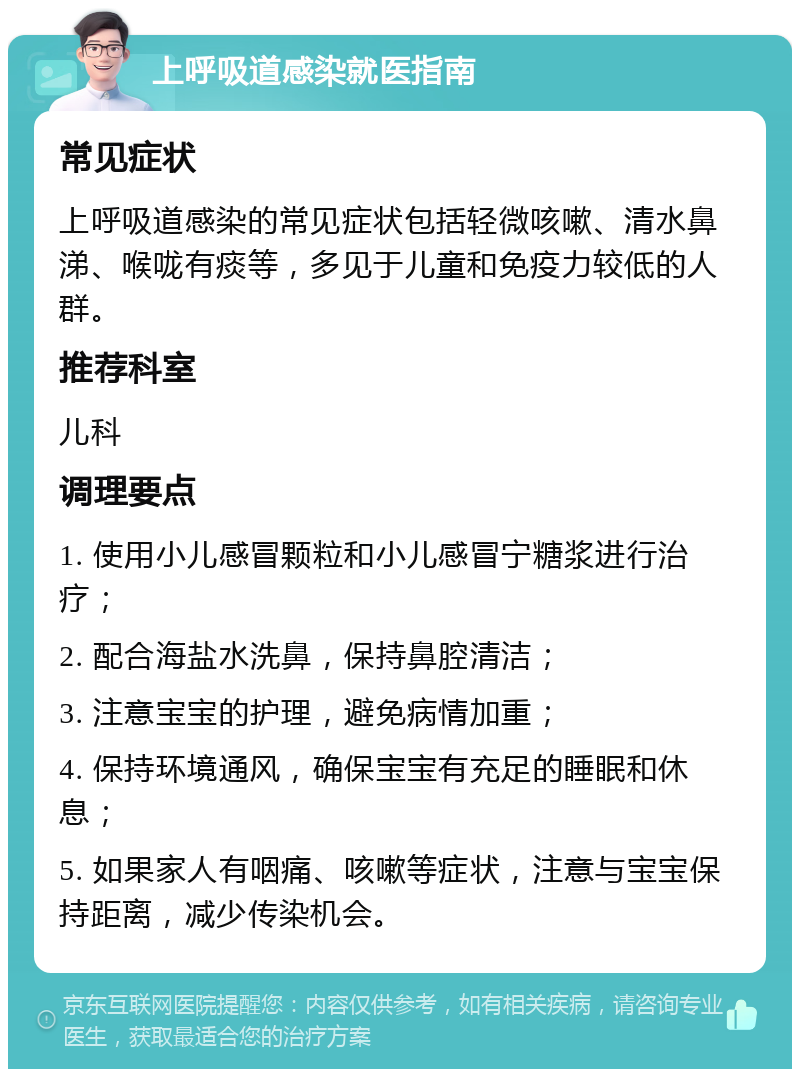 上呼吸道感染就医指南 常见症状 上呼吸道感染的常见症状包括轻微咳嗽、清水鼻涕、喉咙有痰等，多见于儿童和免疫力较低的人群。 推荐科室 儿科 调理要点 1. 使用小儿感冒颗粒和小儿感冒宁糖浆进行治疗； 2. 配合海盐水洗鼻，保持鼻腔清洁； 3. 注意宝宝的护理，避免病情加重； 4. 保持环境通风，确保宝宝有充足的睡眠和休息； 5. 如果家人有咽痛、咳嗽等症状，注意与宝宝保持距离，减少传染机会。