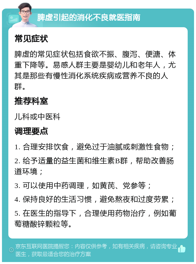 脾虚引起的消化不良就医指南 常见症状 脾虚的常见症状包括食欲不振、腹泻、便溏、体重下降等。易感人群主要是婴幼儿和老年人，尤其是那些有慢性消化系统疾病或营养不良的人群。 推荐科室 儿科或中医科 调理要点 1. 合理安排饮食，避免过于油腻或刺激性食物； 2. 给予适量的益生菌和维生素B群，帮助改善肠道环境； 3. 可以使用中药调理，如黄芪、党参等； 4. 保持良好的生活习惯，避免熬夜和过度劳累； 5. 在医生的指导下，合理使用药物治疗，例如葡萄糖酸锌颗粒等。