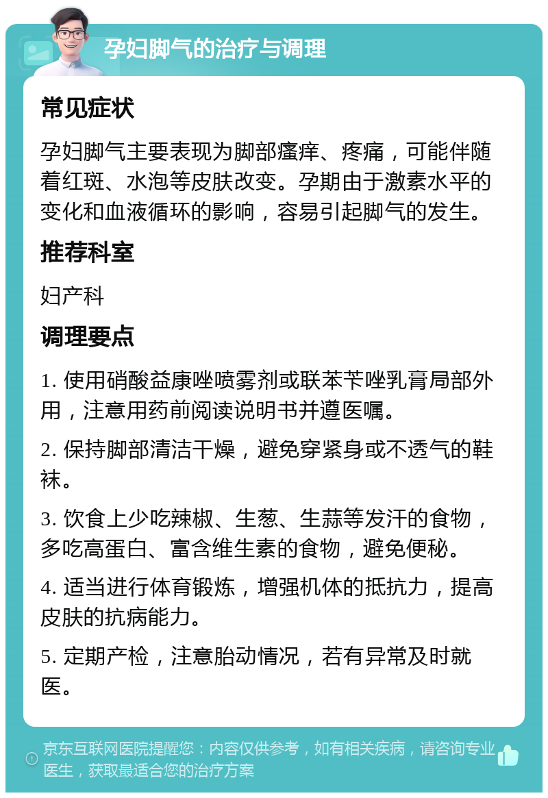 孕妇脚气的治疗与调理 常见症状 孕妇脚气主要表现为脚部瘙痒、疼痛，可能伴随着红斑、水泡等皮肤改变。孕期由于激素水平的变化和血液循环的影响，容易引起脚气的发生。 推荐科室 妇产科 调理要点 1. 使用硝酸益康唑喷雾剂或联苯苄唑乳膏局部外用，注意用药前阅读说明书并遵医嘱。 2. 保持脚部清洁干燥，避免穿紧身或不透气的鞋袜。 3. 饮食上少吃辣椒、生葱、生蒜等发汗的食物，多吃高蛋白、富含维生素的食物，避免便秘。 4. 适当进行体育锻炼，增强机体的抵抗力，提高皮肤的抗病能力。 5. 定期产检，注意胎动情况，若有异常及时就医。