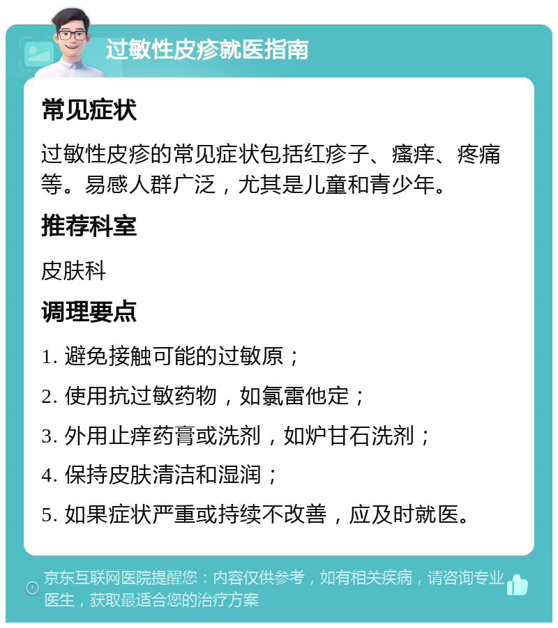 过敏性皮疹就医指南 常见症状 过敏性皮疹的常见症状包括红疹子、瘙痒、疼痛等。易感人群广泛，尤其是儿童和青少年。 推荐科室 皮肤科 调理要点 1. 避免接触可能的过敏原； 2. 使用抗过敏药物，如氯雷他定； 3. 外用止痒药膏或洗剂，如炉甘石洗剂； 4. 保持皮肤清洁和湿润； 5. 如果症状严重或持续不改善，应及时就医。