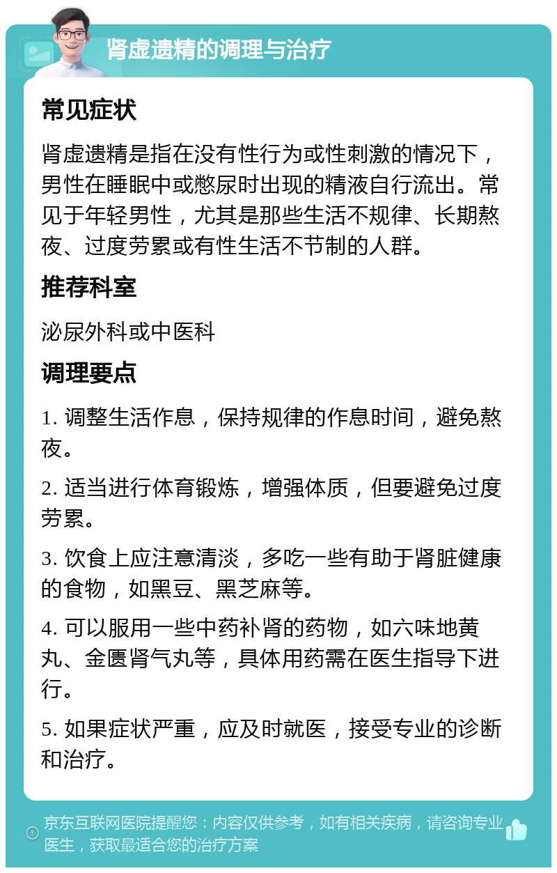 肾虚遗精的调理与治疗 常见症状 肾虚遗精是指在没有性行为或性刺激的情况下，男性在睡眠中或憋尿时出现的精液自行流出。常见于年轻男性，尤其是那些生活不规律、长期熬夜、过度劳累或有性生活不节制的人群。 推荐科室 泌尿外科或中医科 调理要点 1. 调整生活作息，保持规律的作息时间，避免熬夜。 2. 适当进行体育锻炼，增强体质，但要避免过度劳累。 3. 饮食上应注意清淡，多吃一些有助于肾脏健康的食物，如黑豆、黑芝麻等。 4. 可以服用一些中药补肾的药物，如六味地黄丸、金匮肾气丸等，具体用药需在医生指导下进行。 5. 如果症状严重，应及时就医，接受专业的诊断和治疗。