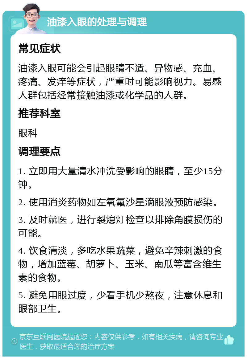 油漆入眼的处理与调理 常见症状 油漆入眼可能会引起眼睛不适、异物感、充血、疼痛、发痒等症状，严重时可能影响视力。易感人群包括经常接触油漆或化学品的人群。 推荐科室 眼科 调理要点 1. 立即用大量清水冲洗受影响的眼睛，至少15分钟。 2. 使用消炎药物如左氧氟沙星滴眼液预防感染。 3. 及时就医，进行裂熄灯检查以排除角膜损伤的可能。 4. 饮食清淡，多吃水果蔬菜，避免辛辣刺激的食物，增加蓝莓、胡萝卜、玉米、南瓜等富含维生素的食物。 5. 避免用眼过度，少看手机少熬夜，注意休息和眼部卫生。