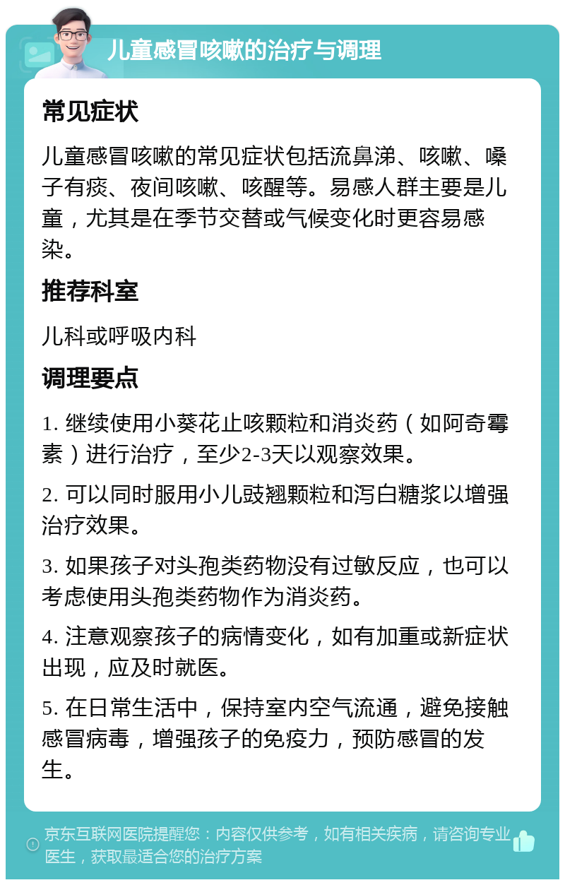 儿童感冒咳嗽的治疗与调理 常见症状 儿童感冒咳嗽的常见症状包括流鼻涕、咳嗽、嗓子有痰、夜间咳嗽、咳醒等。易感人群主要是儿童，尤其是在季节交替或气候变化时更容易感染。 推荐科室 儿科或呼吸内科 调理要点 1. 继续使用小葵花止咳颗粒和消炎药（如阿奇霉素）进行治疗，至少2-3天以观察效果。 2. 可以同时服用小儿豉翘颗粒和泻白糖浆以增强治疗效果。 3. 如果孩子对头孢类药物没有过敏反应，也可以考虑使用头孢类药物作为消炎药。 4. 注意观察孩子的病情变化，如有加重或新症状出现，应及时就医。 5. 在日常生活中，保持室内空气流通，避免接触感冒病毒，增强孩子的免疫力，预防感冒的发生。