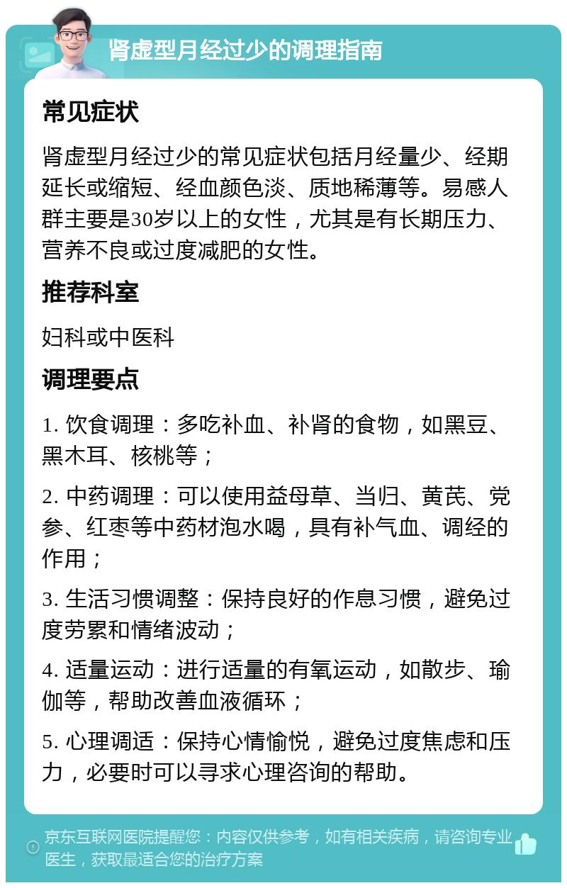 肾虚型月经过少的调理指南 常见症状 肾虚型月经过少的常见症状包括月经量少、经期延长或缩短、经血颜色淡、质地稀薄等。易感人群主要是30岁以上的女性，尤其是有长期压力、营养不良或过度减肥的女性。 推荐科室 妇科或中医科 调理要点 1. 饮食调理：多吃补血、补肾的食物，如黑豆、黑木耳、核桃等； 2. 中药调理：可以使用益母草、当归、黄芪、党参、红枣等中药材泡水喝，具有补气血、调经的作用； 3. 生活习惯调整：保持良好的作息习惯，避免过度劳累和情绪波动； 4. 适量运动：进行适量的有氧运动，如散步、瑜伽等，帮助改善血液循环； 5. 心理调适：保持心情愉悦，避免过度焦虑和压力，必要时可以寻求心理咨询的帮助。