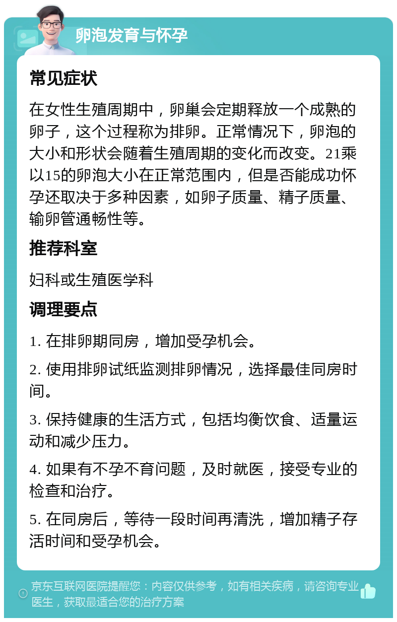 卵泡发育与怀孕 常见症状 在女性生殖周期中，卵巢会定期释放一个成熟的卵子，这个过程称为排卵。正常情况下，卵泡的大小和形状会随着生殖周期的变化而改变。21乘以15的卵泡大小在正常范围内，但是否能成功怀孕还取决于多种因素，如卵子质量、精子质量、输卵管通畅性等。 推荐科室 妇科或生殖医学科 调理要点 1. 在排卵期同房，增加受孕机会。 2. 使用排卵试纸监测排卵情况，选择最佳同房时间。 3. 保持健康的生活方式，包括均衡饮食、适量运动和减少压力。 4. 如果有不孕不育问题，及时就医，接受专业的检查和治疗。 5. 在同房后，等待一段时间再清洗，增加精子存活时间和受孕机会。