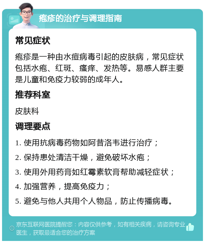 疱疹的治疗与调理指南 常见症状 疱疹是一种由水痘病毒引起的皮肤病，常见症状包括水疱、红斑、瘙痒、发热等。易感人群主要是儿童和免疫力较弱的成年人。 推荐科室 皮肤科 调理要点 1. 使用抗病毒药物如阿昔洛韦进行治疗； 2. 保持患处清洁干燥，避免破坏水疱； 3. 使用外用药膏如红霉素软膏帮助减轻症状； 4. 加强营养，提高免疫力； 5. 避免与他人共用个人物品，防止传播病毒。