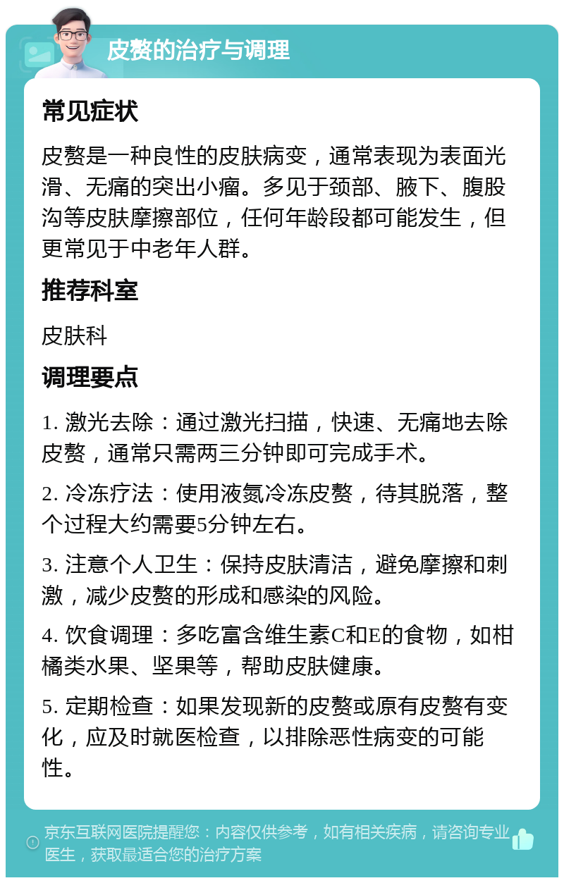 皮赘的治疗与调理 常见症状 皮赘是一种良性的皮肤病变，通常表现为表面光滑、无痛的突出小瘤。多见于颈部、腋下、腹股沟等皮肤摩擦部位，任何年龄段都可能发生，但更常见于中老年人群。 推荐科室 皮肤科 调理要点 1. 激光去除：通过激光扫描，快速、无痛地去除皮赘，通常只需两三分钟即可完成手术。 2. 冷冻疗法：使用液氮冷冻皮赘，待其脱落，整个过程大约需要5分钟左右。 3. 注意个人卫生：保持皮肤清洁，避免摩擦和刺激，减少皮赘的形成和感染的风险。 4. 饮食调理：多吃富含维生素C和E的食物，如柑橘类水果、坚果等，帮助皮肤健康。 5. 定期检查：如果发现新的皮赘或原有皮赘有变化，应及时就医检查，以排除恶性病变的可能性。