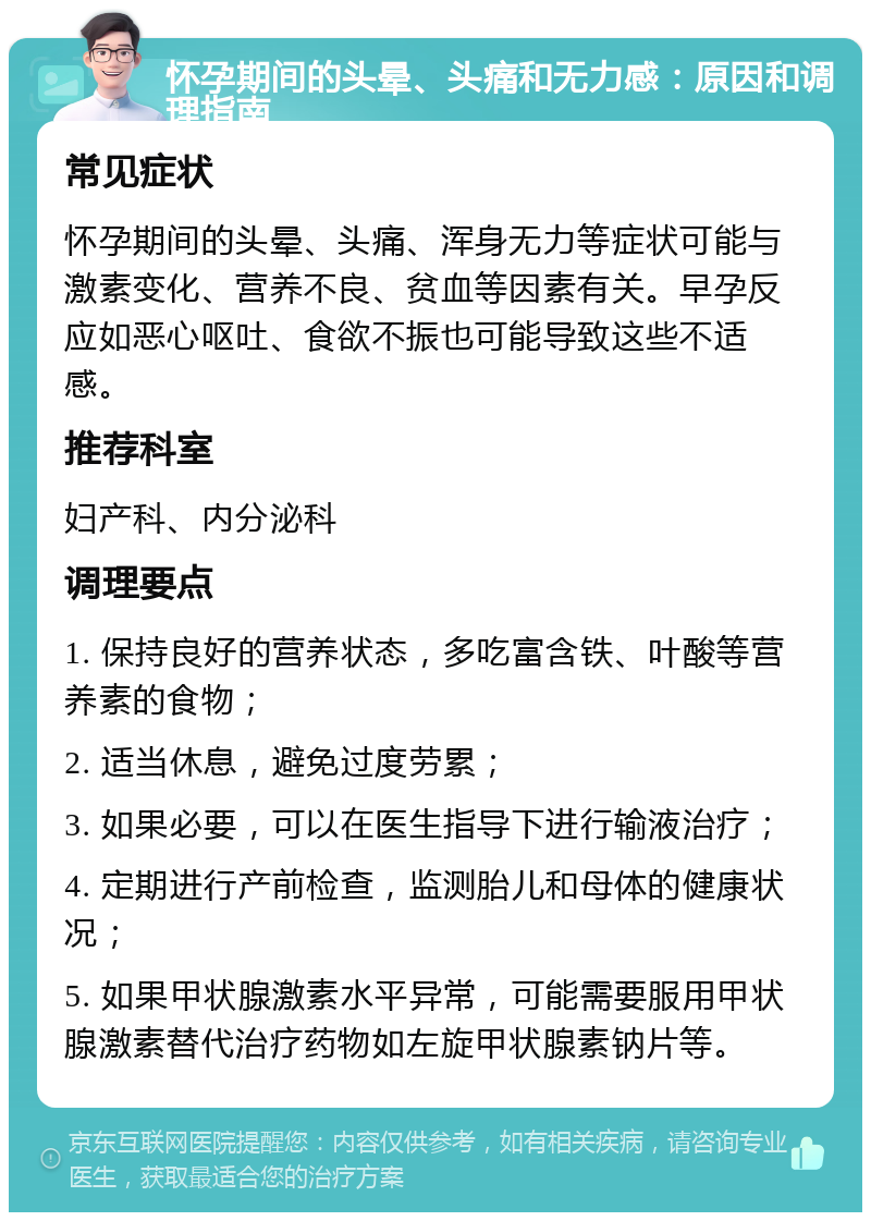 怀孕期间的头晕、头痛和无力感：原因和调理指南 常见症状 怀孕期间的头晕、头痛、浑身无力等症状可能与激素变化、营养不良、贫血等因素有关。早孕反应如恶心呕吐、食欲不振也可能导致这些不适感。 推荐科室 妇产科、内分泌科 调理要点 1. 保持良好的营养状态，多吃富含铁、叶酸等营养素的食物； 2. 适当休息，避免过度劳累； 3. 如果必要，可以在医生指导下进行输液治疗； 4. 定期进行产前检查，监测胎儿和母体的健康状况； 5. 如果甲状腺激素水平异常，可能需要服用甲状腺激素替代治疗药物如左旋甲状腺素钠片等。