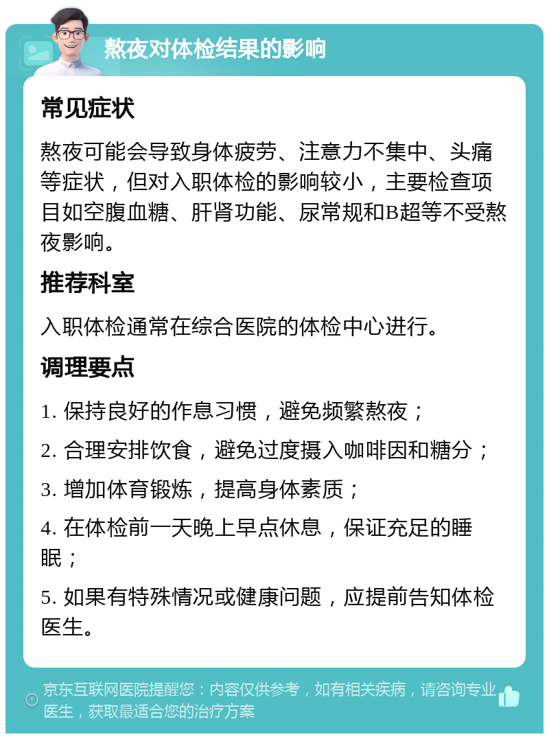 熬夜对体检结果的影响 常见症状 熬夜可能会导致身体疲劳、注意力不集中、头痛等症状，但对入职体检的影响较小，主要检查项目如空腹血糖、肝肾功能、尿常规和B超等不受熬夜影响。 推荐科室 入职体检通常在综合医院的体检中心进行。 调理要点 1. 保持良好的作息习惯，避免频繁熬夜； 2. 合理安排饮食，避免过度摄入咖啡因和糖分； 3. 增加体育锻炼，提高身体素质； 4. 在体检前一天晚上早点休息，保证充足的睡眠； 5. 如果有特殊情况或健康问题，应提前告知体检医生。