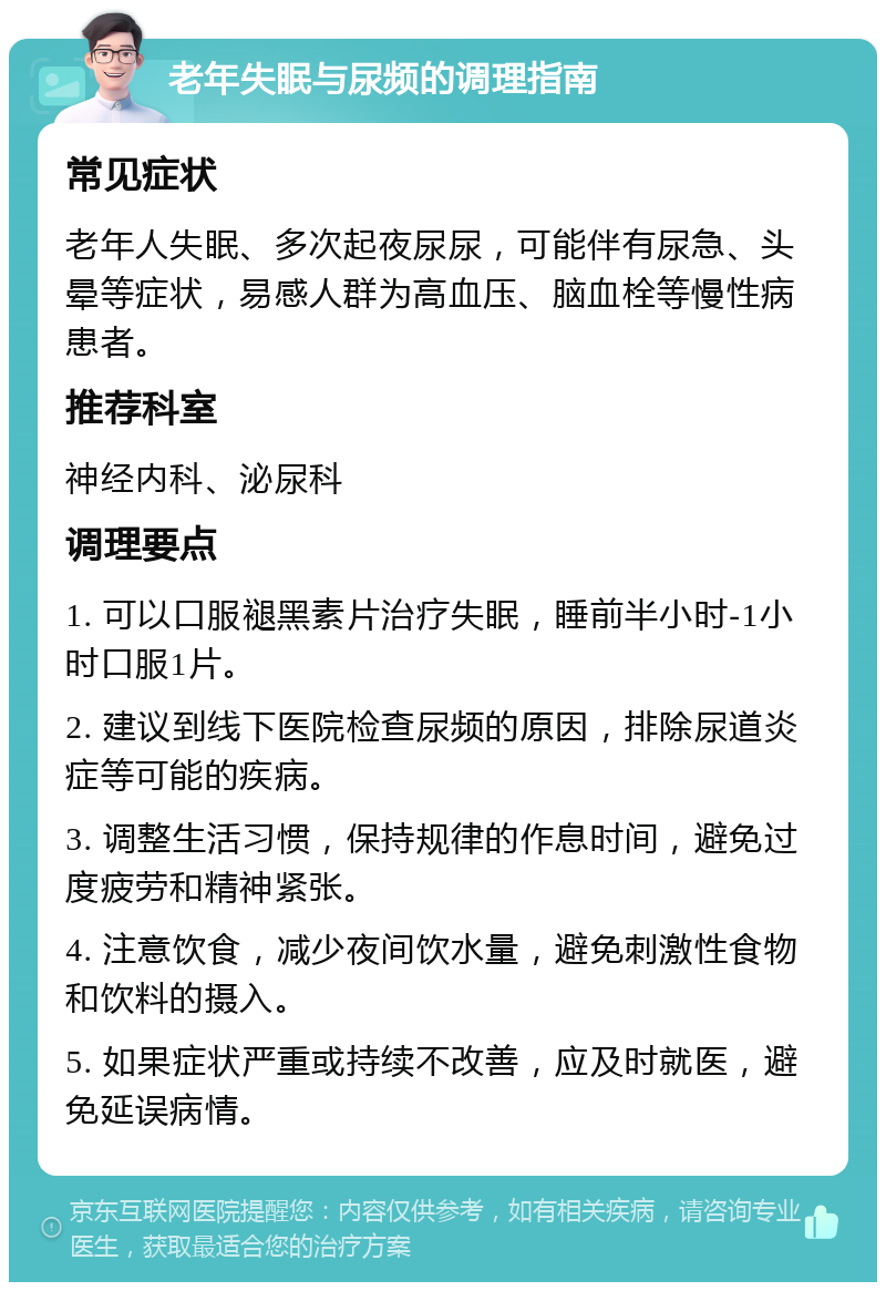 老年失眠与尿频的调理指南 常见症状 老年人失眠、多次起夜尿尿，可能伴有尿急、头晕等症状，易感人群为高血压、脑血栓等慢性病患者。 推荐科室 神经内科、泌尿科 调理要点 1. 可以口服褪黑素片治疗失眠，睡前半小时-1小时口服1片。 2. 建议到线下医院检查尿频的原因，排除尿道炎症等可能的疾病。 3. 调整生活习惯，保持规律的作息时间，避免过度疲劳和精神紧张。 4. 注意饮食，减少夜间饮水量，避免刺激性食物和饮料的摄入。 5. 如果症状严重或持续不改善，应及时就医，避免延误病情。