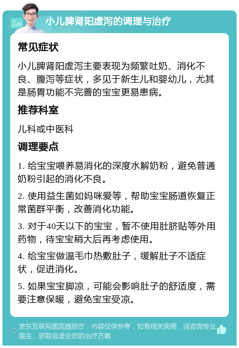 小儿脾肾阳虚泻的调理与治疗 常见症状 小儿脾肾阳虚泻主要表现为频繁吐奶、消化不良、腹泻等症状，多见于新生儿和婴幼儿，尤其是肠胃功能不完善的宝宝更易患病。 推荐科室 儿科或中医科 调理要点 1. 给宝宝喂养易消化的深度水解奶粉，避免普通奶粉引起的消化不良。 2. 使用益生菌如妈咪爱等，帮助宝宝肠道恢复正常菌群平衡，改善消化功能。 3. 对于40天以下的宝宝，暂不使用肚脐贴等外用药物，待宝宝稍大后再考虑使用。 4. 给宝宝做温毛巾热敷肚子，缓解肚子不适症状，促进消化。 5. 如果宝宝脚凉，可能会影响肚子的舒适度，需要注意保暖，避免宝宝受凉。