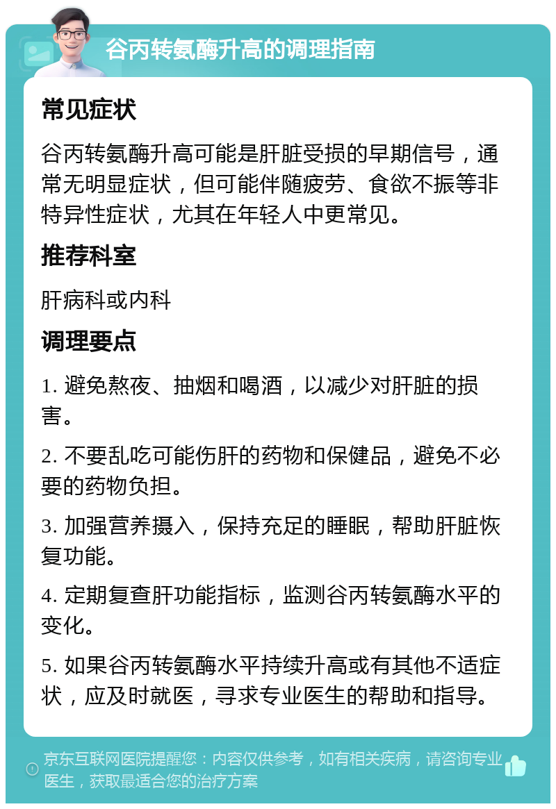 谷丙转氨酶升高的调理指南 常见症状 谷丙转氨酶升高可能是肝脏受损的早期信号，通常无明显症状，但可能伴随疲劳、食欲不振等非特异性症状，尤其在年轻人中更常见。 推荐科室 肝病科或内科 调理要点 1. 避免熬夜、抽烟和喝酒，以减少对肝脏的损害。 2. 不要乱吃可能伤肝的药物和保健品，避免不必要的药物负担。 3. 加强营养摄入，保持充足的睡眠，帮助肝脏恢复功能。 4. 定期复查肝功能指标，监测谷丙转氨酶水平的变化。 5. 如果谷丙转氨酶水平持续升高或有其他不适症状，应及时就医，寻求专业医生的帮助和指导。